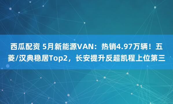 西瓜配资 5月新能源VAN：热销4.97万辆！五菱/汉典稳居Top2，长安提升反超凯程上位第三