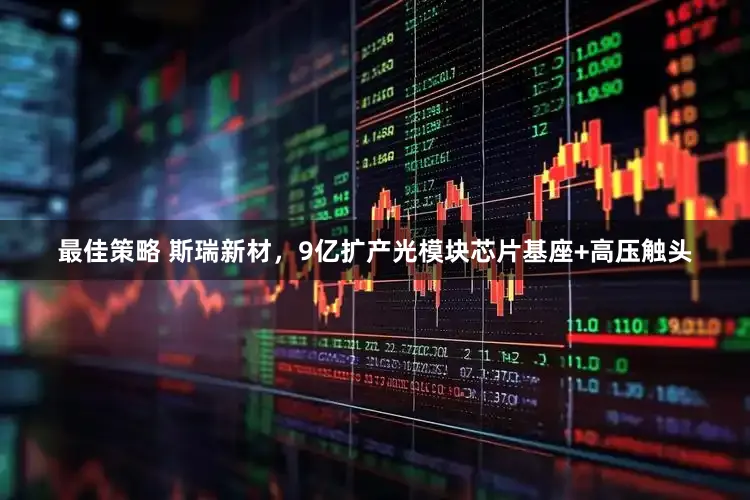 最佳策略 斯瑞新材，9亿扩产光模块芯片基座+高压触头