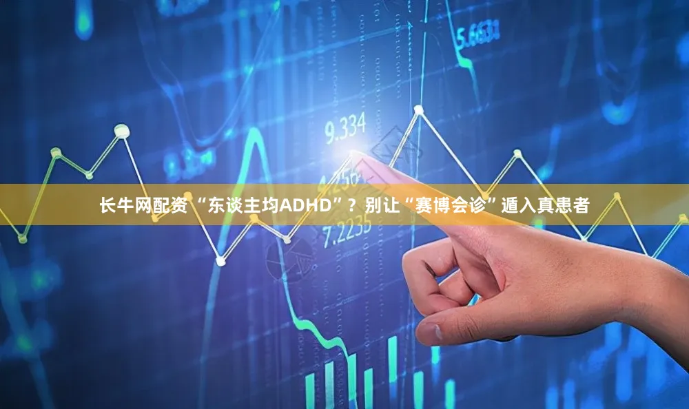 长牛网配资 “东谈主均ADHD”？别让“赛博会诊”遁入真患者