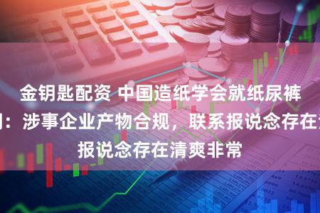 金钥匙配资 中国造纸学会就纸尿裤事件声明：涉事企业产物合规，联系报说念存在清爽非常
