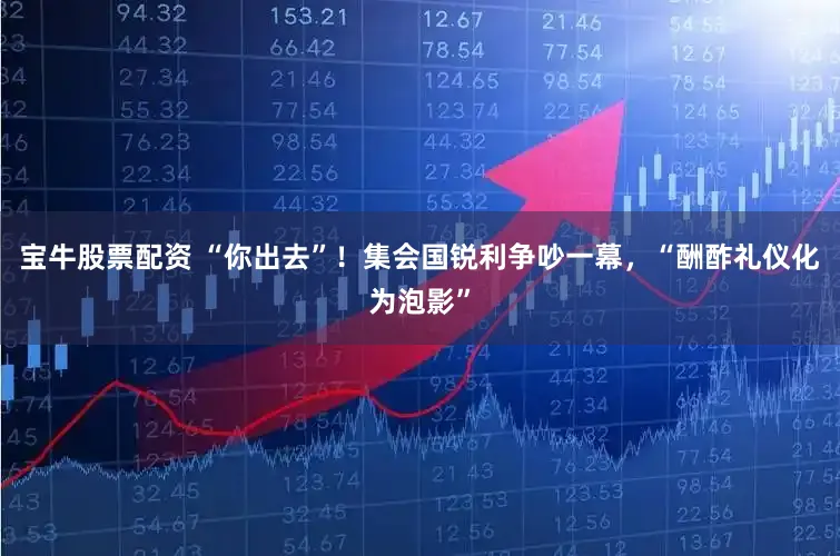 宝牛股票配资 “你出去”!集会国锐利争吵一幕,“酬酢礼仪化为泡影”