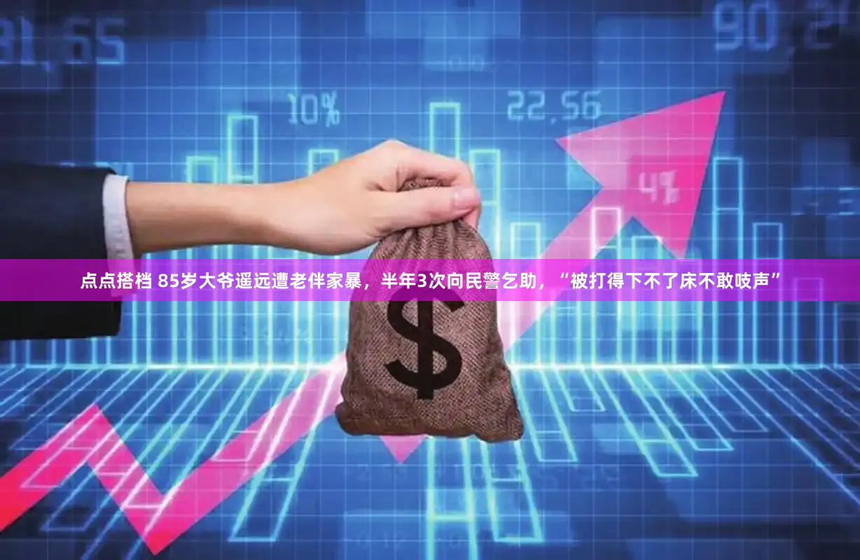 点点搭档 85岁大爷遥远遭老伴家暴，半年3次向民警乞助，“被打得下不了床不敢吱声”