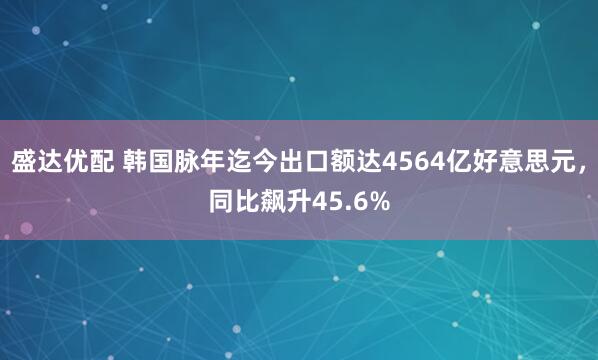 盛达优配 韩国脉年迄今出口额达4564亿好意思元，同比飙升45.6%