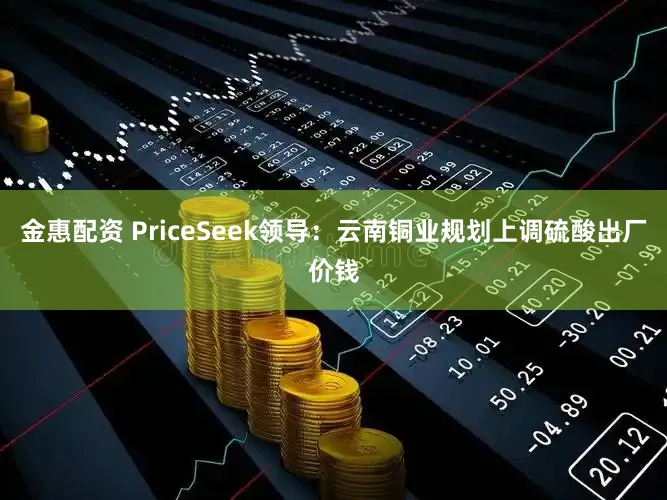 金惠配资 PriceSeek领导：云南铜业规划上调硫酸出厂价钱