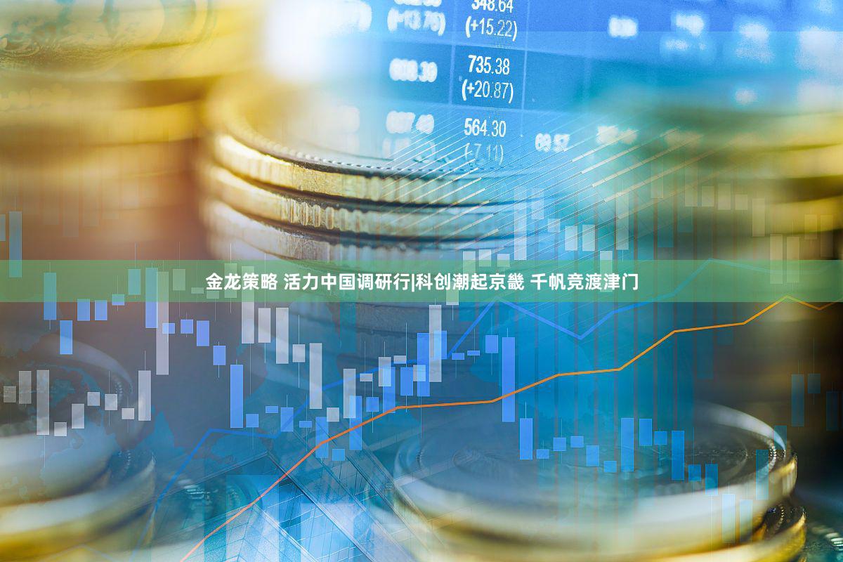 金龙策略 活力中国调研行|科创潮起京畿 千帆竞渡津门