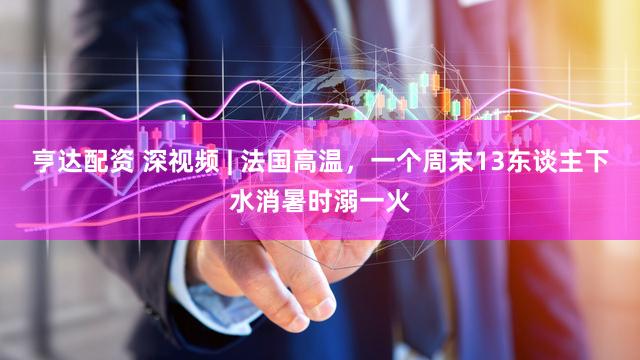 亨达配资 深视频 | 法国高温,一个周末13东谈主下水消暑时溺一火