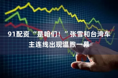 91配资 “是咱们！”张雪和台湾车主连线出现温煦一幕