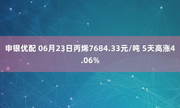 申银优配 06月23日丙烯7684.33元/吨 5天高涨4.06%