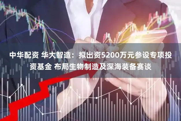 中华配资 华大智造：拟出资5200万元参设专项投资基金 布局生物制造及深海装备赛谈