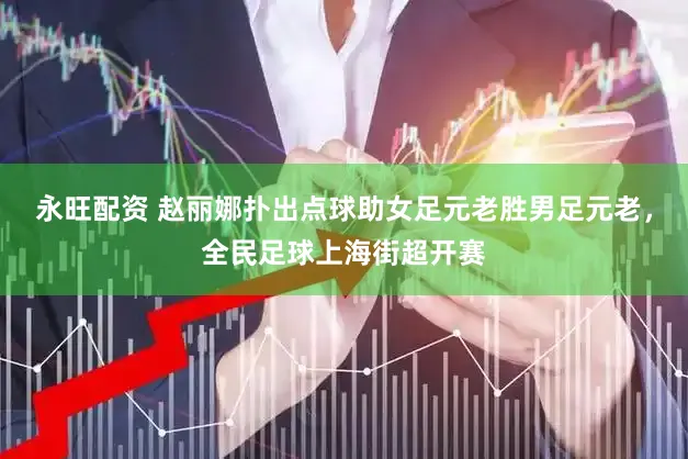 永旺配资 赵丽娜扑出点球助女足元老胜男足元老，全民足球上海街超开赛