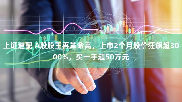 上证速配 A股股王再革命高,上市2个月股价狂飙超3000%,买一手超50万元