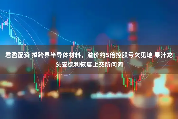 君盈配资 拟跨界半导体材料，溢价约5倍控股亏欠见地 果汁龙头安德利恢复上交所问询