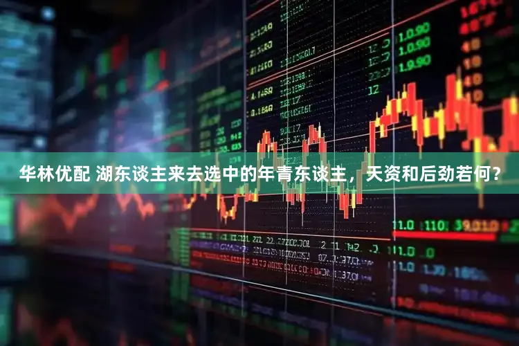 华林优配 湖东谈主来去选中的年青东谈主，天资和后劲若何？