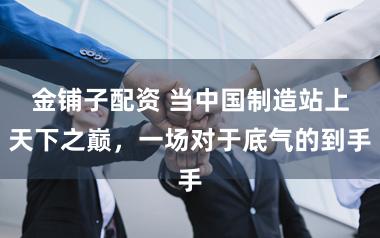 金铺子配资 当中国制造站上天下之巅，一场对于底气的到手